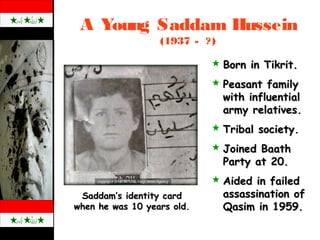 A Young Saddam Hussein
(1937 - ?)
Saddam’s identity cardSaddam’s identity card
when he was 10 years old.when he was 10 years old.
 Born in Tikrit.Born in Tikrit.
 Peasant familyPeasant family
with influentialwith influential
army relatives.army relatives.
 Tribal society.Tribal society.
 Joined BaathJoined Baath
Party at 20.Party at 20.
 Aided in failedAided in failed
assassination ofassassination of
Qasim in 1959.Qasim in 1959.
 