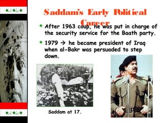 Saddam’s Early Political
Career
Saddam at 17.Saddam at 17.
 After 1963 coup, he was put in charge ofAfter 1963 coup, he was put in charge of
the security service for the Baath party.the security service for the Baath party.
 19791979  he became president of Iraqhe became president of Iraq
when al-Bakr was persuaded to stepwhen al-Bakr was persuaded to step
down.down.
 