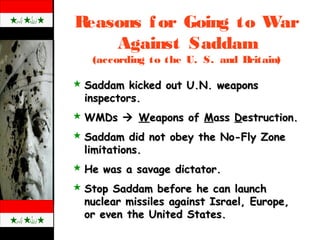 Reasons for Going to War
Against Saddam
(according to the U. S. and Britain)
 Saddam kicked out U.N. weaponsSaddam kicked out U.N. weapons
inspectors.inspectors.
 WMDsWMDs  WWeapons ofeapons of MMassass DDestruction.estruction.
 Saddam did not obey the No-Fly ZoneSaddam did not obey the No-Fly Zone
limitations.limitations.
 He was a savage dictator.He was a savage dictator.
 Stop Saddam before he can launchStop Saddam before he can launch
nuclear missiles against Israel, Europe,nuclear missiles against Israel, Europe,
or even the United States.or even the United States.
 
