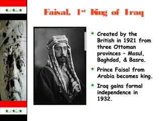 Faisal, 1st
King of Iraq
 Created by theCreated by the
British in 1921 fromBritish in 1921 from
three Ottomanthree Ottoman
provinces – Mosul,provinces – Mosul,
Baghdad, & Basra.Baghdad, & Basra.
 Prince Faisal fromPrince Faisal from
Arabia becomes king.Arabia becomes king.
 Iraq gains formalIraq gains formal
independence inindependence in
1932.1932.
 