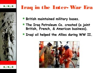 Iraq in the Inter- War Era
 British maintained military bases.British maintained military bases.
 The Iraq Petroleum Co. created (a jointThe Iraq Petroleum Co. created (a joint
British, French, & American business).British, French, & American business).
 Iraqi oil helped the Allies during WW II.Iraqi oil helped the Allies during WW II.
 