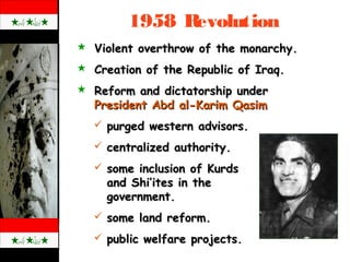 1958 Revolution
 Violent overthrow of the monarchy.Violent overthrow of the monarchy.
 Creation of the Republic of Iraq.Creation of the Republic of Iraq.
 Reform and dictatorship underReform and dictatorship under
President Abd al-Karim QasimPresident Abd al-Karim Qasim
 purged western advisors.purged western advisors.
 centralized authority.centralized authority.
 some inclusion of Kurdssome inclusion of Kurds
and Shi’ites in theand Shi’ites in the
government.government.
 some land reform.some land reform.
 public welfare projects.public welfare projects.
 
