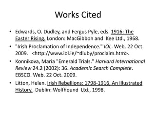 Works CitedEdwards, O. Dudley, and Fergus Pyle, eds. 1916: The Easter Rising. London: MacGibbon and  Kee Ltd., 1968."Irish Proclamation of Independence." IOL. Web. 22 Oct. 2009.   <http://www.iol.ie/~dluby/proclaim.htm>.Konnikova, Maria "Emerald Trials." Harvard International Review 24.2 (2002): 36. Academic Search Complete. EBSCO. Web. 22 Oct. 2009.Litton, Helen. Irish Rebellions: 1798-1916, An Illustrated History.  Dublin: Wolfhound  Ltd., 1998.