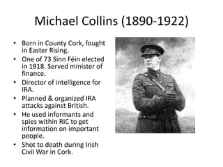 Michael Collins (1890-1922)Born in County Cork, fought in Easter Rising.One of 73 Sinn Féin elected in 1918. Served minister of finance.Director of intelligence for IRA.Planned & organized IRA attacks against British.He used informants and spies within RIC to get information on important people.Shot to death during Irish Civil War in Cork.