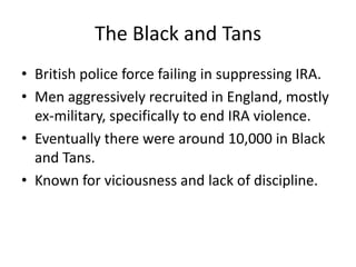 The Black and TansBritish police force failing in suppressing IRA.Men aggressively recruited in England, mostly ex-military, specifically to end IRA violence.Eventually there were around 10,000 in Black and Tans.Known for viciousness and lack of discipline.