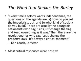 The Wind that Shakes the Barley“Every time a colony wants independence, the questions on the agenda are: a) how do you get the imperialists out, and b) what kind of society do you build? There are usually the bourgeois nationalists who say, 'Let's just change the flag and keep everything as it was.' Then there are the revolutionaries who say, 'Let's change the property laws.' It's always a critical moment.” –  Ken Loach, DirectorMost critical responses were positive