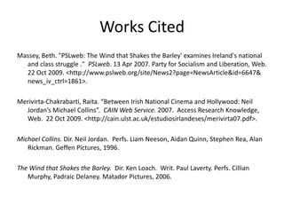 Works CitedMassey, Beth. "PSLweb: The Wind that Shakes the Barley' examines Ireland's national and class struggle ."  PSLweb. 13 Apr 2007. Party for Socialism and Liberation, Web. 22 Oct 2009. <http://www.pslweb.org/site/News2?page=NewsArticle&id=6647& news_iv_ctrl=1861>.Merivirta-Chakrabarti, Raita. “Between Irish National Cinema and Hollywood: Neil Jordan’s Michael Collins”.  CAIN Web Service. 2007.  Access Research Knowledge, Web.  22 Oct 2009. <http://cain.ulst.ac.uk/estudiosirlandeses/merivirta07.pdf>.Michael Collins. Dir. Neil Jordan.  Perfs. Liam Neeson, Aidan Quinn, Stephen Rea, Alan Rickman. Geffen Pictures, 1996.The Wind that Shakes the Barley.  Dir. Ken Loach.  Writ. Paul Laverty. Perfs. Cillian Murphy, Padraic Delaney. Matador Pictures, 2006.