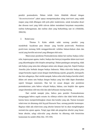 10
pemikir postmodernis. Dalam istilah Amin Abdullah dikenal dengan
“deconstructionism” yakni upaya mempertanyakan ulang teori-teori yang sudah
mapan yang telah dibangun oleh pola pikir modernisme, untuk kemudian dicari
dan disusun teori yang lebih relevan dalam memahami kenyataan masyarakat,
realitas keberagamaan, dan realitas alam yang berkembang saat ini (Abdullah,
2004:96)
2. Relativisme
Thomas S. Kuhn adalah salah seorang pemikir yang
mendobrak keyakinan para ilmuan yang bersifat positivistik. Pemikiran
positivisme memang lebih menggarisbawahi validitas hukum-hukum alam dan
social yang bersifat universal yang dibangun oleh rasio.
Manivestasi pemikiran Postmodernisme dalam hal realitas budaya (nilai-
nilai, kepercayaan agama, tradisi, budaya dan lainnya) tergambar dalam teori-teori
yang dikembangkan oleh disiplin antropologi. Dalam pandangan antropolog, tidak
ada budaya yang sama dan sebangun antara satu dengan yang lain. Seperti budaya
Amerika jelas berbeda dengan budaya Indonesia. Maka nilai-nilai budaya jelas
sangat beraneka ragam sesuai dengan latarbelakang sejarah, geografis, demografis
dan lain sebagainya. Dari sinilah nampak, bahwa nilai-nilai budaya bersifat relatif,
dalam arti antara satu budaya dengan budaya yang lain tidak dapat disamakan
seperti hitungan matematis. Dan hal ini sesuai dengan alur pemikiran
postmdernisme yaitu bahwa wilayah budaya, bahasa, cara berpikir dan agama
sangat ditentukan oleh tata nilai dan adat kebiasaan masing-masing.
Dari sinilah nampak jelas, bahwa para pemikir Postmodernisme
menganggap bahwa segala sesuatu itu sifatnya relative dan tidak boleh absolut,
karena harus mempertimbangkan situasi dan kondisi yang ada. Namun konsepsi
relativisme ini ditentang oleh Seyyed Hoessein Nasr, seorang pemikir kontempor.
Baginya tidak ada relativisme yang absolut lantaran hal itu akan menghilangkan
normativitas ajaran agama. Tetapi juga tidak ada pengertian absolut yang benar-
benar absolut, selagi nilai-nilai yang absolute itu dikurung oleh historisitas
keanusiaan itu sendiri (Ibid, hlm. 103-104).
 
