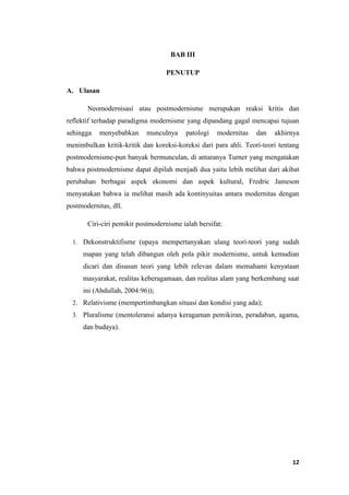 12
BAB III
PENUTUP
A. Ulasan
Neomodernisasi atau postmodernisme merupakan reaksi kritis dan
reflektif terhadap paradigma modernisme yang dipandang gagal mencapai tujuan
sehingga menyebabkan munculnya patologi modernitas dan akhirnya
menimbulkan kritik-kritik dan koreksi-koreksi dari para ahli. Teori-teori tentang
postmodernisme-pun banyak bermunculan, di antaranya Turner yang mengatakan
bahwa postmodernisme dapat dipilah menjadi dua yaitu lebih melihat dari akibat
perubahan berbagai aspek ekonomi dan aspek kultural, Fredric Jameson
menyatakan bahwa ia melihat masih ada kontinyuitas antara modernitas dengan
postmodernitas, dll.
Ciri-ciri pemikir postmodernisme ialah bersifat:
1. Dekonstruktifisme (upaya mempertanyakan ulang teori-teori yang sudah
mapan yang telah dibangun oleh pola pikir modernisme, untuk kemudian
dicari dan disusun teori yang lebih relevan dalam memahami kenyataan
masyarakat, realitas keberagamaan, dan realitas alam yang berkembang saat
ini (Abdullah, 2004:96));
2. Relativisme (mempertimbangkan situasi dan kondisi yang ada);
3. Pluralisme (mentoleransi adanya keragaman pemikiran, peradaban, agama,
dan budaya).
 