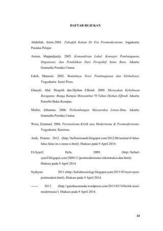 13
DAFTAR RUJUKAN
Abdullah, Amin.2004. Falsafah Kalam Di Era Postmodernisme. Jogjakarta:
Pustaka Pelajar.
Amien, Mappadjantji. 2005. Kemandirian Lokal: Konsepsi Pembangunan,
Organisasi, dan Pendidikan Dari Perspektif Sains Baru. Jakarta:
Gramedia Pustaka Utama.
Fakih, Mansoer. 2002. Runtuhnya Teori Pembangunan dan Globalisasi.
Yogyakarta: Insist Press.
Ghazali, Abd. Moqsith dan Djohan Effendi. 2009. Merayakan Kebebasan
Beragama: Bunga Rampai Menyambut 70 Tahun Djohan Effendi. Jakarta:
Penerbit Buku Kompas.
Muller, Johannes. 2006. Perkembangan Masyarakat Lintas-Ilmu. Jakarta:
Gramedia Pustaka Utama.
Wora, Emanuel. 2006. Perenialisme:Kritik atas Modernisme & Postmodernisme.
Yogyakarta: Kanisius.
Andi, Pratoro. 2012. (http://hellotoroandi.blogspot.com/2012/06/normal-0-false-
false-false-in-x-none-x.html). Diakses pada 9 April 2014.
El-Syarif, Hefa. 2009. (http://hefael-
syarif.blogspot.com/2009/11/postmodernisme-rekontruksi-dan.html).
Diakses pada 9 April 2014.
Syahyuti. 2011.(http://kuliahsosiologi.blogspot.com/2011/03/teori-teori-
postmodern.html). Diakses pada 9 April 2014.
------. 2013. (http://gatotkacamuda.wordpress.com/2013/03/10/kritik-teori-
modernisasi/). Diakses pada 9 April 2014.
 