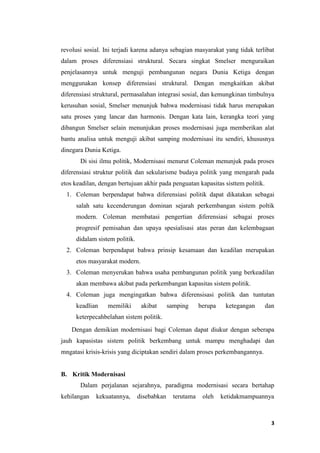 3
revolusi sosial. Ini terjadi karena adanya sebagian masyarakat yang tidak terlibat
dalam proses diferensiasi struktural. Secara singkat Smelser menguraikan
penjelasannya untuk menguji pembangunan negara Dunia Ketiga dengan
menggunakan konsep diferensiasi struktural. Dengan mengkaitkan akibat
diferensiasi struktural, permasalahan integrasi sosial, dan kemungkinan timbulnya
kerusuhan sosial, Smelser menunjuk bahwa modernisasi tidak harus merupakan
satu proses yang lancar dan harmonis. Dengan kata lain, kerangka teori yang
dibangun Smelser selain menunjukan proses modernisasi juga memberikan alat
bantu analisa untuk menguji akibat samping modernisasi itu sendiri, khususnya
dinegara Dunia Ketiga.
Di sisi ilmu politik, Modernisasi menurut Coleman menunjuk pada proses
diferensiasi struktur politik dan sekularisme budaya politik yang mengarah pada
etos keadilan, dengan bertujuan akhir pada penguatan kapasitas sisttem politik.
1. Coleman berpendapat bahwa diferensiasi politik dapat dikatakan sebagai
salah satu kecenderungan dominan sejarah perkembangan sistem poltik
modern. Coleman membatasi pengertian diferensiasi sebagai proses
progresif pemisahan dan upaya spesialisasi atas peran dan kelembagaan
didalam sistem politik.
2. Coleman berpendapat bahwa prinsip kesamaan dan keadilan merupakan
etos masyarakat modern.
3. Coleman menyerukan bahwa usaha pembangunan politik yang berkeadilan
akan membawa akibat pada perkembangan kapasitas sistem politik.
4. Coleman juga mengingatkan bahwa diferensisasi politik dan tuntutan
keadlian memiliki akibat samping berupa ketegangan dan
keterpecahbelahan sistem politik.
Dengan demikian modernisasi bagi Coleman dapat diukur dengan seberapa
jauh kapasistas sistem politik berkembang untuk mampu menghadapi dan
mngatasi krisis-krisis yang diciptakan sendiri dalam proses perkembangannya.
B. Kritik Modernisasi
Dalam perjalanan sejarahnya, paradigma modernisasi secara bertahap
kehilangan kekuatannya, disebabkan terutama oleh ketidakmampuannya
 