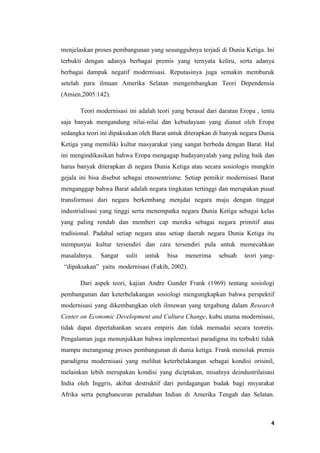 4
menjelaskan proses pembangunan yang sesungguhnya terjadi di Dunia Ketiga. Ini
terbukti dengan adanya berbagai premis yang ternyata keliru, serta adanya
berbagai dampak negatif modernisasi. Reputasinya juga semakin memburuk
setelah para ilmuan Amerika Selatan mengembangkan Teori Dependensia
(Amien,2005:142).
Teori modernisasi ini adalah teori yang berasal dari daratan Eropa , tentu
saja banyak mengandung nilai-nilai dan kebudayaan yang dianut oleh Eropa
sedangka teori ini dipaksakan oleh Barat untuk diterapkan di banyak negara Dunia
Ketiga yang memiliki kultur masyarakat yang sangat berbeda dengan Barat. Hal
ini mengindikasikan bahwa Eropa mengagap budayanyalah yang paling baik dan
harus banyak diterapkan di negara Dunia Ketiga atau secara sosiologis mungkin
gejala ini bisa disebut sebagai etnosentrisme. Setiap pemikir modernisasi Barat
menganggap bahwa Barat adalah negara tingkatan tertinggi dan merupakan pusat
transformasi dari negara berkembang menjdai negara maju dengan tinggat
industrialisasi yang tinggi serta menempatka negara Dunia Ketiga sebagai kelas
yang paling rendah dan memberi cap mereka sebagai negara primitif atau
tradisional. Padahal setiap negara atau setiap daerah negara Dunia Ketiga itu
mempunyai kultur tersendiri dan cara tersendiri pula untuk memecahkan
masalahnya. Sangat sulit untuk bisa menerima sebuah teori_yang-
_“dipaksakan”_yaitu_modernisasi (Fakih, 2002).
Dari aspek teori, kajian Andre Gunder Frank (1969) tentang sosiologi
pembangunan dan keterbelakangan sosiologi mengungkapkan bahwa perspektif
modernisasi yang dikembangkan oleh ilmuwan yang tergabung dalam Research
Center on Economic Development and Cultura Change, kubu utama modernisasi,
tidak dapat dipertahankan secara empiris dan tidak memadai secara teoretis.
Pengalaman juga menunjukkan bahwa implementasi paradigma itu terbukti tidak
mampu merangsnag proses pembangunan di dunia ketiga. Frank menolak premis
paradigma modernisasi yang melihat keterbelakangan sebagai kondisi orisinil,
melainkan lebih merupakan kondisi yang diciptakan, misalnya deindustrilaisasi
India oleh Inggris, akibat destruktif dari perdagangan budak bagi msyarakat
Afrika serta penghancuran peradaban Indian di Amerika Tengah dan Selatan.
 