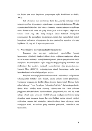 6
dan belum bisa terasa bagaimana pengurangan angka kemiskinan itu (Fakih,
2002).
Jadi sebenarnya teori modernisasi Barat dan Amerika ini hanya berniat
untun memperluas kekuasaannya saja di negara negara dunia ketiga saja. Mereka
menancapkan budaya baru yang mereka bawa dari tanah mereka dan mencobanya
untuk diterapkan di tanah lain yang belum jelas struktur negara, rakyat serta
kondisi sosial yang ada. Yang mungkin terjadi bukanlah peningkatan
pembangunan dan peningkatan kesejahteraan, malah akan meningkatkat tingkat
kemiskinan bagi rakyat golongan atas dan akan memberikan tumpukan kekayaan
bagi kaum elit yang ada di negara negara tersebut.
C. Munculnya Neo-modernisme atau Postmodernisme
Kegagalan atas teori-teori modernisasi, menyebabkan banyak
bermunculan kritik-kritik dan koreksi-koreksi atas perjalanan modernisasi selama
ini. Ini akhirnya membuka suatu jalan menuju suatu gerakan yang bertujuan untuk
mengoreksi dan memperbaiki segala kegagalan-kegagalan yang disebabkan oleh
modernisasi dan akhrinya munculah neomodernisasi atau postmodernisme.
Menurut Mora (2006:93), postmodernisme adalah keseluruhan usaha yang
bermaksud merevisi kembali paradigma modern.
Penyebab munculnya postmodernisme adalah karena adanya keraguan dan
ketidakyakinan terhadap sains modern, dalam konteks sistem pengetahuan.
Munculnya keraguan dan ketidakyakinan tersebut dalam istilah Thomas Kuhn
dalam bukunya “ Peran Paradigma Dalam Revolusi Sains” disebut dengan krisis.
Dalam krisis tersebut tidak menutup kemungkinan ada klaim terhadap
penggunaan teori-teori baru. Postmodernisme yang muncul pada abad ke 20 M
sebagai sebuah reaksi kritis dan reflektif terhadap paradigma modernisme yang
dipandang gagal mencapai tujuan dan menyebabkan muncul sebagai patologi
modernitas, sasaran dari munculnya postmodernisme dapat dikatakan untuk
menggugat watak modernisme yang monoton, postivistik, rasionalistik dan
teknosentris.
 