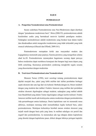 7
BAB II
PEMBAHASAN
A. Pengertian Neomodernisasi atau Postmodernisasi
Secara sederhana Postmodernisme atau Neo-Modernisme dapat diartikan
dengan “pemahaman modernisme baru”. Mora (2006:93), postmodernisme adalah
keseluruhan usaha yang bermaksud merevisi kembali paradigma modern.
Sedangkan neomodernisasi adalah modernisme yang berakar kuat dalam tradisi
dan dimaksudkan untuk mengoreksi modernisme yang tidak terkendali yang telah
muncul sebelumnya (Ghazali dan Effendi, 2009:161).
Postmodernisme merupakan kritik atas masyarakat modern dan
kegagalannya memenuhi janji-janjinya. Karena peristiwa yang mengerikan selama
abad ke-20. Postmodernisme menanyakan bagaimana seorang dapat percaya
bahwa modernitas dapat membawa kemajuan dan harapan bagi masa depan yang
lebih cemerlang. Karenanya postmodern cenderung mengkritik segala sesuatu
yang diasosiasikan dengan modernitas
B. Teori-teori Postmodernisasi atau Neomodernisasi
Menurut Turner (1998), teori sosiologi tentang postmodernisme dapat
dipilah menjadi dua, yakni yang lebih melihat dari akibat perubahan berbagai
aspek ekonomi dan satu lagi dari sisi kultural. Berbeda dengan ini, Ritzer melabeli
dengan yang moderat dan radikal. Frederic Jameson yang melihat dari perubahan
struktur ekonomi digolongkan sebagai moderat, sedangkan yang radikal adalah
Jean Baudrillard yang dalam Turner digolongkan sebagai teoritis kultural. Fredric
Jameson melihat masih ada kontinyuitas antara modernitas dengan postmodernitas.
Ada persambungan antara keduanya. Dunia kapitalisme saat ini memasuki masa
akhirnya, meskipun memang telah menumbuhkan logika kultural baru, yakni
postmodernisme. Meskipun kulturalnya berubah namun struktur ekonomi yang
terjadi masih dengan basis pola yang lama. Ia melihat sekaligus sisi positif dan
negatif dari postmodernitas. Ia menemukan ada tiga tahapan dalam kapitalisme
yang dimulai dengan kapitalisme pasar, diikuti dengan lahirnya jaringan kapitalis
 