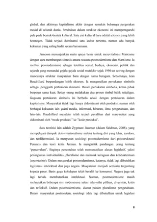 8
global, dan akhirnya kapitalisme akhir dengan semakin bebasnya pergerakan
modal di seluruh dunia. Perubahan dalam struktur ekonomi ini memperngaruhi
pula pada bentuk-bentuk kultural. Satu ciri kultural baru adalah elemen yang lebih
heterogen. Tidak terjadi dominansi satu kultur tertentu, namun ada banyak
kekuatan yang saling hadir secara bersamaan.
Jameson menunjukkan suatu upaya besar untuk merevitalisasi Marxisme
dengan cara membangun sintesis antara wacana posmodernisme dan Marxisme. Ia
melihat posmodernisme sebagai totalitas sosial, budaya, ekonomi, politik dan
sejarah yang menandai gejala-gejala sosial mutakhir sejak 1950-an seiring dengan
munculnya struktur masyarakat baru dengan nama beragam. Sebaliknya, Jean
Baudrillard berpandangan lebih ekstrem. Ia mengusulkan pertukaran simbolis
sebagai pengganti pertukaran ekonomi. Dalam pertukaran simbolis, kedua pihak
berperan sama kuat. Setiap orang melakukan dua proses timbal balik sekaligus.
Gagasan pertukaran simbolis ini berbeda sekali dengan pertukaran dalam
kapitalisme. Masyarakat tidak lagi hanya didominiasi oleh produksi, namun oleh
berbagai kekuatan lain yakni media, informasi, hiburan, ilmu pengetahuan, dan
lain-lain. Baudrillard meyakini telah terjadi peralihan dari masyarakat yang
didominasi oleh “mode produksi” ke ”kode produksi”.
Satu teoritisi lain adalah Zygmunt Bauman (dalam Seidman, 2008), yang
mempelajari dampak deinstitusionalisme makna tentang diri yang khas, random,
dan terdiferensiasi. Ia menyusun sosiologi postmodernisme dari poststruktural
Perancis dan teori kritis Jerman. Ia mengkritik pandangan orang tentang
“pencerahan”. Baginya pencerahan telah memunculkan alasan legislatif, yakni
peningkatan individualitas, pluralisme dan menolak keraguan dan ketidaktentuan
(uncertainty). Dalam masyarakat postmodernisme, katanya, tidak lagi dibutuhkan
legitimasi intelektual dan juga negara. Masyarakat menjadi semakin tergantung
kepada pasar. Basis gaya kehidupan telah beralih ke konsumsi. Negara juga tak
lagi terlalu membutuhkan intelektual. Namun, postmodernisme masih
melanjutkan beberapa sisi modernisme yakni nilai-nilai pilihan, diversitas, kritis
dan refleksif. Dalam postmodernisme, dianut paham pluralisme pengetahuan.
Dalam masyarakat postmodern, sosiologi tidak lagi dibutuhkan untuk legislasi
 