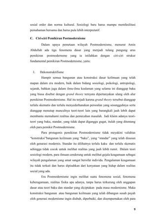 9
sosial order dan norma kultural. Sosiologi baru harus mampu memfasilitasi
pemahaman bersama dan harus pula lebih interpretatif.
C. Ciri-ciri Pemikiran Postmodernisme
Dalam upaya pemetaan wilayah Postmodernisme, menurut Amin
Abdullah ada tiga fenomena dasar yang menjadi tulang pungung arus
pemikiran postmodernsme yang ia istilahkan dengan ciri-ciri strukur
fundamental pemikiran Postmodernisme, yaitu:
1. Dekonstruktifisme
Hampir semua bangunan atau konstruksi dasar keilmuan yang telah
mapan dalam era modern, baik dalam bidang sosiologi, psikologi, antropologi,
sejarah, bahkan juga dalam ilmu-ilmu kealaman yang selama ini dianggap baku
yang biasa disebut dengan grand theory ternyata dipertanyakan ulang oleh alur
pemikiran Postmodernisme. Hal itu terjadi karena grand theory tersebut dianggap
terlalu skematis dan terlalu menyederhanakan persoalan yang sesungguhnya serta
dianggap menutup munculnya teori-teori lain yang barangkali jauh lebih dapat
membantu memahami realitas dan pemecahan masalah. Jadi klaim adanya teori-
teori yang baku, standar, yang tidak dapat diganggu gugat, itulah yang ditentang
oleh para pemikir Postmodernisme.
Para protagonis pemikiran Postmodernisme tidak meyakini validitas
“konstruksi”bangunan keilmuan yang “baku”, yang “standar” yang telah disusun
oleh genarasi modernis. Standar itu dilihatnya terlalu kaku dan terlalu skematis
sehingga tidak cocok untuk melihat realitas yang jauh lebih rumit. Dalam teori
sosiologi modern, para ilmuan cenderung untuk melihat gejala keagamaan sebagai
wilayah pengalaman yang amat sangat bersifat individu. Pengalaman keagamaan
itu tidak terkait dan harus dipisahkan dari kenyataan yang hidup dalam realitas
social yang ada.
Era Postmodernisme ingin melihat suatu fenomena sosial, fenomena
keberagamaan, realitas fisika apa adanya, tanpa harus terkurung oleh anggapan
dasar atau teori baku dan standar yang diciptakan pada masa modernisme. Maka
konstruksi bangunan atau bangunan keilmuan yang telah dibangun susah payah
oleh generasi modernisme ingin diubah, diperbaiki, dan disempurnakan oleh para
 