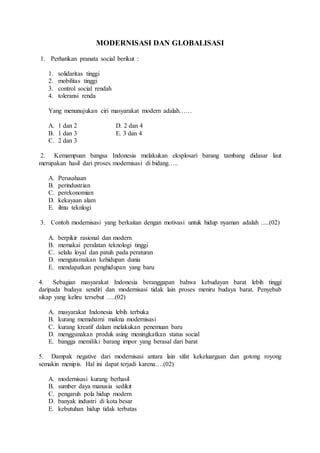 MODERNISASI DAN GLOBALISASI 
1. Perhatikan pranata social berikut : 
1. solidaritas tinggi 
2. mobilitas tinggi 
3. control social rendah 
4. toleransi renda 
Yang menunujukan ciri masyarakat modern adalah…… 
A. 1 dan 2 D. 2 dan 4 
B. 1 dan 3 E. 3 dan 4 
C. 2 dan 3 
2. Kemampuan bangsa Indonesia melakukan eksplosari barang tambang didasar laut 
merupakan hasil dari proses modernisasi di bidang….. 
A. Perusahaan 
B. perindustrian 
C. perekonomian 
D. kekayaan alam 
E. ilmu teknlogi 
3. Contoh modernisasi yang berkaitan dengan motivasi untuk hidup nyaman adalah .....(02) 
A. berpikir rasional dan modern 
B. memakai peralatan teknologi tinggi 
C. selalu loyal dan patuh pada peraturan 
D. mengutamakan kehidupan dunia 
E. mendapatkan penghidupan yang baru 
4. Sebagian masyarakat Indonesia beranggapan bahwa kebudayan barat lebih tinggi 
daripada budaya sendiri dan modernisasi tidak lain proses meniru budaya barat. Penyebab 
sikap yang keliru tersebut ….(02) 
A. masyarakat Indonesia lebih terbuka 
B. kurang memahami makna modernisasi 
C. kurang kreatif dalam melakukan penemuan baru 
D. menggunakan produk asing meningkatkan status social 
E. bangga memiliki barang impor yang berasal dari barat 
5. Dampak negative dari modernisasi antara lain sifat kekeluargaan dan gotong royong 
semakin menipis. Hal ini dapat terjadi karena….(02) 
A. modernisasi kurang berhasil 
B. sumber daya manusia sedikit 
C. pengaruh pola hidup modern 
D. banyak industri di kota besar 
E. kebutuhan hidup tidak terbatas 
 
