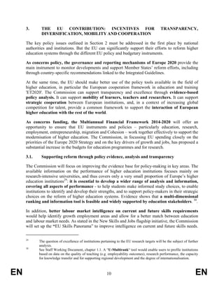 3.       THE EU CONTRIBUTION: INCENTIVES FOR                                               TRANSPARENCY,
              DIVERSIFICATION, MOBILITY AND COOPERATION

     The key policy issues outlined in Section 2 must be addressed in the first place by national
     authorities and institutions. But the EU can significantly support their efforts to reform higher
     education systems through the different EU policy and budgetary instruments.

     As concerns policy, the governance and reporting mechanisms of Europe 2020 provide the
     main instrument to monitor developments and support Member States’ reform efforts, including
     through country-specific recommendations linked to the Integrated Guidelines.

     At the same time, the EU should make better use of the policy tools available in the field of
     higher education, in particular the European cooperation framework in education and training
     'ET2020'. The Commission can support transparency and excellence through evidence-based
     policy analysis. It can support mobility of learners, teachers and researchers. It can support
     strategic cooperation between European institutions, and, in a context of increasing global
     competition for talent, provide a common framework to support the interaction of European
     higher education with the rest of the world.

     As concerns funding, the Multiannual Financial Framework 2014-2020 will offer an
     opportunity to ensure that EU instruments and policies – particularly education, research,
     employment, entrepreneurship, migration and Cohesion – work together effectively to support the
     modernisation of higher education. The Commission, in focussing EU spending closely on the
     priorities of the Europe 2020 Strategy and on the key drivers of growth and jobs, has proposed a
     substantial increase in the budgets for education programmes and for research.

     3.1.     Supporting reform through policy evidence, analysis and transparency

     The Commission will focus on improving the evidence base for policy-making in key areas. The
     available information on the performance of higher education institutions focuses mainly on
     research-intensive universities, and thus covers only a very small proportion of Europe’s higher
     education institutions29: it is essential to develop a wider range of analysis and information,
     covering all aspects of performance - to help students make informed study choices, to enable
     institutions to identify and develop their strengths, and to support policy-makers in their strategic
     choices on the reform of higher education systems. Evidence shows that a multi-dimensional
     ranking and information tool is feasible and widely supported by education stakeholders. 30.

     In addition, better labour market intelligence on current and future skills requirements
     would help identify growth employment areas and allow for a better match between education
     and labour market needs. As stated in the New Skills and Jobs flagship initiative, the Commission
     will set up the “EU Skills Panorama” to improve intelligence on current and future skills needs.


     29
            The question of excellence of institutions pertaining to the EU research targets will be the subject of further
            analysis.
     30
            See Staff Working Document, chapter 1.1. A “U-Multirank“ tool would enable users to profile institutions
            based on data on the quality of teaching (e.g. employability outcomes), research performance, the capacity
            for knowledge transfer and for supporting regional development and the degree of internationalisation.



EN                                                         10                                                            EN
 