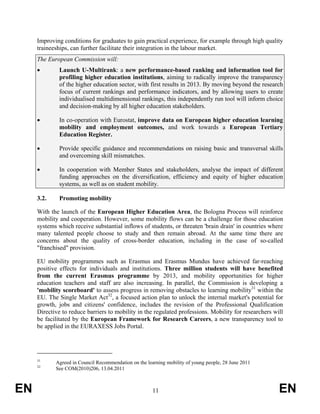 Improving conditions for graduates to gain practical experience, for example through high quality
     traineeships, can further facilitate their integration in the labour market.
     The European Commission will:
     •        Launch U-Multirank: a new performance-based ranking and information tool for
              profiling higher education institutions, aiming to radically improve the transparency
              of the higher education sector, with first results in 2013. By moving beyond the research
              focus of current rankings and performance indicators, and by allowing users to create
              individualised multidimensional rankings, this independently run tool will inform choice
              and decision-making by all higher education stakeholders.

     •        In co-operation with Eurostat, improve data on European higher education learning
              mobility and employment outcomes, and work towards a European Tertiary
              Education Register.

     •        Provide specific guidance and recommendations on raising basic and transversal skills
              and overcoming skill mismatches.

     •        In cooperation with Member States and stakeholders, analyse the impact of different
              funding approaches on the diversification, efficiency and equity of higher education
              systems, as well as on student mobility.

     3.2.     Promoting mobility

     With the launch of the European Higher Education Area, the Bologna Process will reinforce
     mobility and cooperation. However, some mobility flows can be a challenge for those education
     systems which receive substantial inflows of students, or threaten 'brain drain' in countries where
     many talented people choose to study and then remain abroad. At the same time there are
     concerns about the quality of cross-border education, including in the case of so-called
     "franchised" provision.

     EU mobility programmes such as Erasmus and Erasmus Mundus have achieved far-reaching
     positive effects for individuals and institutions. Three million students will have benefited
     from the current Erasmus programme by 2013, and mobility opportunities for higher
     education teachers and staff are also increasing. In parallel, the Commission is developing a
     'mobility scoreboard' to assess progress in removing obstacles to learning mobility31 within the
     EU. The Single Market Act32, a focused action plan to unlock the internal market's potential for
     growth, jobs and citizens' confidence, includes the revision of the Professional Qualification
     Directive to reduce barriers to mobility in the regulated professions. Mobility for researchers will
     be facilitated by the European Framework for Research Careers, a new transparency tool to
     be applied in the EURAXESS Jobs Portal.




     31
            Agreed in Council Recommendation on the learning mobility of young people, 28 June 2011
     32
            See COM(2010)206, 13.04.2011



EN                                                     11                                              EN
 