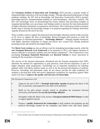 The European Institute of Innovation and Technology (EIT) provides a genuine model of
     integrating higher education in the knowledge triangle. Through educational programmes of high
     academic standing, the EIT and its Knowledge and Innovation Communities (KICs) promote
     knowledge-intensive entrepreneurship building on multi-disciplinary, innovative research. The
     EIT will increasingly focus on disseminating the lessons learned, thus providing examples of
     integrated partnerships, new governance and funding models to increase the innovation potential
     of higher education institutions in cooperation with business. The Commission intends to propose
     further steps to develop the knowledge triangle in its proposal regarding the Strategic Innovation
     Agenda, foreseen by the end of the year.

     There is further scope to support the interaction between higher education and the wider economy
     at EU level, to support the flow of knowledge. Recent European pilot projects to foster the
     development of structured partnerships – "knowledge alliances" - bringing together businesses
     with higher education institutions to design and deliver new courses have already produced
     promising results and should be developed further.

     The Marie Curie Actions are also an effective tool for stimulating knowledge transfer, while the
     new European Research Area framework to be presented in 2012, will support measures to
     remove obstacles to researcher mobility and cross-border cooperation36. The Commission is also
     developing European Industrial Doctorates and Doctoral Schools to foster innovation in
     training for the researchers of tomorrow.

     The success of the Erasmus placements, introduced into the Erasmus programme from 2007,
     illustrates the demand for opportunities to gain practical, work-relevant experience as part of
     higher education study programmes. Traineeships are an important mechanism for matching
     graduate skills with labour markets needs, as well as for the personal development of students.
     However, internships and placements today do not always provide the right conditions for
     students to develop their skills and receive appropriate recognition for experience gained. More
     needs to be done to improve the quality and relevance of traineeships.

     The European Commission will:

     •       Adopt by the end of 2011 a Strategic Innovation Agenda designing the future of the
             EIT, its priorities, and proposal for new KICs to be launched.

     •       Build on the pilot project recently launch to strengthen the interaction between
             universities and business through the knowledge alliances

     •       Strengthen within the Marie Curie actions a European Industrial PhD Scheme in order
             to support applied research

     •       Propose a quality framework for traineeships to help students and graduates get the
             practical knowledge needed for the workplace and obtain more and better quality



     36
            In line with the Code of Conduct for the Recruitment of Researchers and European Charter for Researchers



EN                                                      13                                                         EN
 