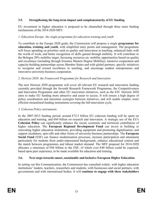 3.5.     Strengthening the long-term impact and complementarity of EU funding

     EU investment in higher education is proposed to be channelled through three main funding
     mechanisms of the 2014-2020 MFF:

     1. Education Europe: the single programme for education training and youth

     To contribute to the Europe 2020 goals, the Commission will propose a single programme for
     education, training and youth, with simplified entry points and management. The programme
     will focus spending on priorities such as quality and innovation in teaching, enhanced links with
     the world of work, and better recognition of skills gained through mobility. It will contribute to
     the Bologna 20% mobility target, focussing resources on: mobility opportunities based on quality
     and excellence (including through Erasmus Masters Degree Mobility); intensive cooperation and
     capacity-building partnerships across Member States and with global partners; specific initiatives
     to recognise and reward excellence in teaching, and encourage student entrepreneurs and
     innovative university-business cooperation.

     2. Horizon 2020: the Framework Programme for Research and Innovation

     The new Horizon 2020 programme will cover all relevant EU research and innovation funding
     currently provided through the Seventh Research Framework Programme, the Competitiveness
     and Innovation Programme and other EU innovation initiatives, such as the EIT. Horizon 2020
     aims to make EU funding more attractive and easier to access. It will ensure a high degree of
     policy coordination and maximise synergies between initiatives, and will enable simpler, more
     efficient streamlined funding instruments covering the full innovation cycle.

     3. Cohesion Policy instruments

     In the 2007-2013 funding period, around €72.5 billion EU cohesion funding will be spent on
     education and training, and €60 billion on research and innovation. A strategic use of the EU's
     Cohesion Policy can significantly enhance the social, economic and territorial contribution of
     higher education. The European Regional Development Fund can invest in building or
     renovating higher education institutions, providing equipment and promoting digitalisation, and
     support incubators, spin-offs and other forms of university-business partnerships. The European
     Social Fund (ESF) can finance modernisation processes, increase participation and attainment
     particularly for students from under-represented backgrounds, enhance educational content and
     the match between programmes and labour market demand. The MFF proposal for 2014-2020
     allocates a minimum of €84 billion to the ESF, of which over €40 billion could be expected,
     based upon past experience, to be made available for education and training.

     3.6.     Next steps towards smart, sustainable and inclusive European Higher Education

     In setting out this Communication, the Commission has consulted widely: with higher education
     institutions’ leaders, teachers, researchers and students, with businesses and social partners, with
     governments and with international bodies. It will continue to engage with these stakeholders




EN                                                 15                                                  EN
 
