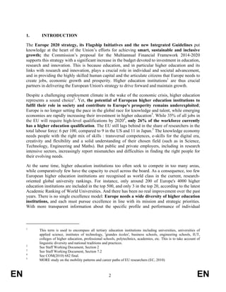 1.       INTRODUCTION

     The Europe 2020 strategy, its Flagship Initiatives and the new Integrated Guidelines put
     knowledge at the heart of the Union’s efforts for achieving smart, sustainable and inclusive
     growth; the Commission’s proposal for the Multiannual Financial Framework 2014-2020
     supports this strategy with a significant increase in the budget devoted to investment in education,
     research and innovation. This is because education, and in particular higher education and its
     links with research and innovation, plays a crucial role in individual and societal advancement,
     and in providing the highly skilled human capital and the articulate citizens that Europe needs to
     create jobs, economic growth and prosperity. Higher education institutions1 are thus crucial
     partners in delivering the European Union's strategy to drive forward and maintain growth.

     Despite a challenging employment climate in the wake of the economic crisis, higher education
     represents a sound choice2. Yet, the potential of European higher education institutions to
     fulfil their role in society and contribute to Europe's prosperity remains underexploited;
     Europe is no longer setting the pace in the global race for knowledge and talent, while emerging
     economies are rapidly increasing their investment in higher education3. While 35% of all jobs in
     the EU will require high-level qualifications by 20204, only 26% of the workforce currently
     has a higher education qualification. The EU still lags behind in the share of researchers in the
     total labour force: 6 per 100, compared to 9 in the US and 11 in Japan.5 The knowledge economy
     needs people with the right mix of skills : transversal competences, e-skills for the digital era,
     creativity and flexibility and a solid understanding of their chosen field (such as in Science,
     Technology, Engineering and Maths). But public and private employers, including in research
     intensive sectors, increasingly report mismatches and difficulties in finding the right people for
     their evolving needs.

     At the same time, higher education institutions too often seek to compete in too many areas,
     while comparatively few have the capacity to excel across the board. As a consequence, too few
     European higher education institutions are recognised as world class in the current, research-
     oriented global university rankings. For instance, only around 200 of Europe's 4000 higher
     education institutions are included in the top 500, and only 3 in the top 20, according to the latest
     Academic Ranking of World Universities. And there has been no real improvement over the past
     years. There is no single excellence model: Europe needs a wide diversity of higher education
     institutions, and each must pursue excellence in line with its mission and strategic priorities.
     With more transparent information about the specific profile and performance of individual



     1
            This term is used to encompass all tertiary education institutions including universities, universities of
            applied science, institutes of technology, 'grandes écoles', business schools, engineering schools, IUT,
            colleges of higher education, professional schools, polytechnics, academies, etc. This is to take account of
            linguistic diversity and national traditions and practices.
     2
            See Staff Working Document, Section 2
     3
            See Staff Working Document, Section 7.2
     4
            See COM(2010) 682 final.
     5
            MORE study on the mobility patterns and career paths of EU researchers (EC, 2010)



EN                                                        2                                                           EN
 