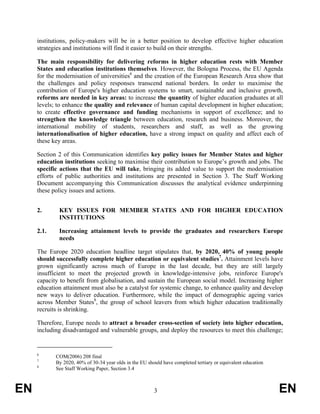 institutions, policy-makers will be in a better position to develop effective higher education
     strategies and institutions will find it easier to build on their strengths.

     The main responsibility for delivering reforms in higher education rests with Member
     States and education institutions themselves. However, the Bologna Process, the EU Agenda
     for the modernisation of universities6 and the creation of the European Research Area show that
     the challenges and policy responses transcend national borders. In order to maximise the
     contribution of Europe's higher education systems to smart, sustainable and inclusive growth,
     reforms are needed in key areas: to increase the quantity of higher education graduates at all
     levels; to enhance the quality and relevance of human capital development in higher education;
     to create effective governance and funding mechanisms in support of excellence; and to
     strengthen the knowledge triangle between education, research and business. Moreover, the
     international mobility of students, researchers and staff, as well as the growing
     internationalisation of higher education, have a strong impact on quality and affect each of
     these key areas.

     Section 2 of this Communication identifies key policy issues for Member States and higher
     education institutions seeking to maximise their contribution to Europe’s growth and jobs. The
     specific actions that the EU will take, bringing its added value to support the modernisation
     efforts of public authorities and institutions are presented in Section 3. The Staff Working
     Document accompanying this Communication discusses the analytical evidence underpinning
     these policy issues and actions.


     2.      KEY ISSUES FOR MEMBER STATES AND FOR HIGHER EDUCATION
             INSTITUTIONS

     2.1.    Increasing attainment levels to provide the graduates and researchers Europe
             needs

     The Europe 2020 education headline target stipulates that, by 2020, 40% of young people
     should successfully complete higher education or equivalent studies7. Attainment levels have
     grown significantly across much of Europe in the last decade, but they are still largely
     insufficient to meet the projected growth in knowledge-intensive jobs, reinforce Europe's
     capacity to benefit from globalisation, and sustain the European social model. Increasing higher
     education attainment must also be a catalyst for systemic change, to enhance quality and develop
     new ways to deliver education. Furthermore, while the impact of demographic ageing varies
     across Member States8, the group of school leavers from which higher education traditionally
     recruits is shrinking.

     Therefore, Europe needs to attract a broader cross-section of society into higher education,
     including disadvantaged and vulnerable groups, and deploy the resources to meet this challenge;


     6
            COM(2006) 208 final
     7
            By 2020, 40% of 30-34 year olds in the EU should have completed tertiary or equivalent education
     8
            See Staff Working Paper, Section 3.4



EN                                                       3                                                     EN
 