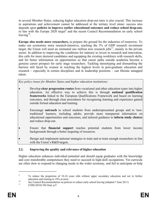 in several Member States, reducing higher education drop-out rates is also crucial. This increase
     in aspirations and achievement cannot be addressed at the tertiary level alone: success also
     depends upon policies to improve earlier educational outcomes and reduce school drop-out,
     in line with the Europe 2020 target9 and the recent Council Recommendation on early school
     leaving10.

     Europe also needs more researchers, to prepare the ground for the industries of tomorrow. To
     make our economies more research-intensive, reaching the 3% of GDP research investment
     target, the Union will need an estimated one million new research jobs11, mainly in the private
     sector. In addition to improving the conditions for industry to invest in research and innovation,
     this calls for more doctoral candidates and equipping the existing workforce with research skills,
     and for better information on opportunities so that career paths outside academia become a
     genuine career prospect for early stage researchers. Tackling stereotyping and dismantling the
     barriers still faced by women in reaching the highest levels in post-graduate education and
     research – especially in certain disciplines and in leadership positions – can liberate untapped
     talent.

     Key policy issues for Member States and higher education institutions:

     •       Develop clear progression routes from vocational and other education types into higher
             education. An effective way to achieve this is through national qualification
             frameworks linked to the European Qualifications Framework and based on learning
             outcomes, and through clear procedures for recognising learning and experience gained
             outside formal education and training.

     •       Encourage outreach to school students from underrepresented groups and to 'non-
             traditional' learners, including adults; provide more transparent information on
             educational opportunities and outcomes, and tailored guidance to inform study choices
             and reduce drop-out.

     •       Ensure that financial support reaches potential students from lower income
             backgrounds through a better targeting of resources.

     •       Design and implement national strategies to train and re-train enough researchers in line
             with the Union’s R&D targets.

     2.2.    Improving the quality and relevance of higher education

     Higher education enhances individual potential and should equip graduates with the knowledge
     and core transferable competences they need to succeed in high-skill occupations. Yet curricula
     are often slow to respond to changing needs in the wider economy, and fail to anticipate or help


     9
            To reduce the proportion of 18-24 years olds without upper secondary education and not in further
            education and training to 10% at most.
     10
            See Council Recommendation on policies to reduce early school leaving (adopted 7 June 2011)
     11
            COM (2010) 546 final, p.9



EN                                                   4                                                     EN
 