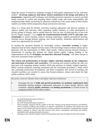 shape the careers of tomorrow; graduates struggle to find quality employment in line with their
     studies12. Involving employers and labour market institutions in the design and delivery of
     programmes, supporting staff exchanges and including practical experience in courses can help
     attune curricula to current and emerging labour market needs and foster employability and
     entrepreneurship. Better monitoring by education institutions of the career paths of their former
     students can further inform programme design and increase relevance.

     There is a strong need for flexible, innovative learning approaches and delivery methods: to
     improve quality and relevance while expanding student numbers, to widen participation to
     diverse groups of learners, and to combat drop-out. One key way of achieving this, in line with
     the EU Digital Agenda13, is to exploit the transformational benefits of ICTs and other new
     technologies to enrich teaching, improve learning experiences, support personalised learning,
     facilitate access through distance learning, and virtual mobility, streamline administration and
     create new opportunities for research14.

     In meeting the increased demand for knowledge workers, researcher training in higher
     education must be better aligned with the needs of the knowledge-intensive labour market and in
     particular with the requirements of SMEs. High quality, industry-relevant doctoral training is
     instrumental in meeting this demand for expert human capital. Linking funding to the
     implementation of the EU Principles on Innovative Doctoral Training15 will allow Europe to
     train more researchers better and faster.

     The reform and modernisation of Europe’s higher education depends on the competence
     and motivation of teachers and researchers. Yet teaching and research staffing has often not
     kept pace with expanding student numbers which puts pressure on already strained capacities.
     Better working conditions including transparent and fair recruitment procedures16, better initial
     and continuing professional development, and better recognition and reward of teaching and
     research excellence are essential to ensure that Europe produces, attracts and retains the high
     quality academic staff it needs.

     Key policy issues for Member States and higher education institutions:

     •       Encourage the use of skills and growth projections and graduate employment data
             (including tracking graduate employment outcomes) in course design, delivery and
             evaluation, adapting quality assurance and funding mechanisms to reward success in
             equipping students for the labour market.



     12
            See Staff Working Document, Section 4.1
     13
            COM (2010) 245 final
     14
            See Staff Working Document, Section 4.3
     15
            These principles, prepared with the support of the ERA Steering Group Human Resources and Mobility,
            call for research excellence and creativity, an attractive institutional environment with critical mass and
            respect for the Charter and Code for attractive working conditions for researchers, interdisciplinary research
            options, exposure to industry and other relevant work sectors, international networking and mobility,
            transferable skills training and quality assurance.
     16
            Including in line with the 'European Charter for Researchers and Code of Conduct for their Recruitment'



EN                                                         5                                                            EN
 