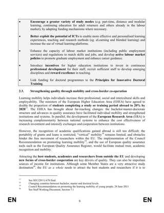 •        Encourage a greater variety of study modes (e.g. part-time, distance and modular
              learning, continuing education for adult returners and others already in the labour
              market), by adapting funding mechanisms where necessary.

     •        Better exploit the potential of ICTs to enable more effective and personalised learning
              experiences, teaching and research methods (eg. eLearning and blended learning) and
              increase the use of virtual learning platforms.

     •        Enhance the capacity of labour market institutions (including public employment
              services) and regulations to match skills and jobs, and develop active labour market
              policies to promote graduate employment and enhance career guidance.

     •        Introduce incentives for higher education institutions to invest in continuous
              professional development for their staff, recruit sufficient staff to develop emerging
              disciplines and reward excellence in teaching.

     •        Link funding for doctoral programmes to the Principles for Innovative Doctoral
              Training.

     2.3.     Strengthening quality through mobility and cross-border co-operation

     Learning mobility helps individuals increase their professional, social and intercultural skills and
     employability. The ministers of the European Higher Education Area (EHEA) have agreed to
     double the proportion of students completing a study or training period abroad to 20% by
     202017. The EHEA has brought about far-reaching changes: the bachelor-master-doctorate
     structure and advances in quality assurance have facilitated individual mobility and strengthened
     institutions and systems. In parallel, the development of the European Research Area (ERA) is
     increasing complementarity between national systems to enhance the cost effectiveness of
     research investment and intensify exchanges and cooperation between institutions.

     However, the recognition of academic qualifications gained abroad is still too difficult; the
     portability of grants and loans is restricted; “vertical” mobility18 remains limited; and obstacles
     hinder the free movement of researchers within the EU. The implementation of the Council
     Recommendation on promoting learning mobility19, and the use of European quality assurance
     tools such as the European Quality Assurance Register, would facilitate mutual trust, academic
     recognition and mobility.

     Attracting the best students, academics and researchers from outside the EU and developing
     new forms of cross-border cooperation are key drivers of quality. They can also be important
     sources of income for institutions. Although some Member States are a very attractive study
     destination20, the EU as a whole needs to attract the best students and researchers if it is to


     17
            See SEC(2011) 670 final.
     18
            Changing countries between bachelor, master and doctoral levels.
     19
            Council Recommendation on promoting the learning mobility of young people, 28 June 2011
     20
            See Staff Working Document, Section 7.1



EN                                                     6                                               EN
 