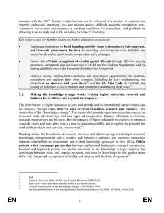 compete with the US21. Europe’s attractiveness can be enhanced if a number of concerns are
     urgently addressed: increasing cost and uneven quality; difficult academic recognition; non-
     transparent recruitment and unattractive working conditions for researchers; and problems in
     obtaining visas to study and work, including for intra-EU mobility.

     Key policy issues for Member States and higher education institutions:

     •        Encourage institutions to build learning mobility more systematically into curricula,
              and eliminate unnecessary barriers to switching institutions between bachelor and
              master levels and to cross-border co-operation and exchanges.

     •        Ensure the efficient recognition of credits gained abroad through effective quality
              assurance, comparable and consistent use of ECTS and the Diploma Supplement, and by
              linking qualifications to the European Qualifications Framework.

     •        Improve access, employment conditions and progression opportunities for students,
              researchers and teachers from other countries, including by fully implementing the
              Directives on students and researchers22 and the EU Visa Code to facilitate the
              issuing of Schengen visas to students and researchers undertaking short stays23.

     2.4.     Making the knowledge triangle work: Linking higher education, research and
              business for excellence and regional development

     The contribution of higher education to jobs and growth, and its international attractiveness, can
     be enhanced through close, effective links between education, research and business – the
     three sides of the “knowledge triangle”. The recent shift towards open innovation has resulted in
     increased flows of knowledge and new types of co-operation between education institutions,
     research organisations and business. But the capacity of higher education institutions to integrate
     research results and innovative practice into the educational offer, and to exploit the potential for
     marketable products and services, remains weak24.

     Working across the boundaries of research, business and education requires in-depth scientific
     knowledge, entrepreneurial skills, creative and innovative attitudes and intensive interaction
     between stakeholders to disseminate and exploit knowledge generated to best effect. Public
     policies which encourage partnership between professional institutions, research universities,
     business and high-tech centres can anchor education in the knowledge triangle, improve the
     continuum between basic and applied research, and transfer knowledge to the market more
     effectively. Improved management of intellectual property will facilitate this process25.




     21
            ibid
     22
            Council Directive 2004/114/EC and Council Directive 2005/71/EC
     23
            Stays of no more than three months within a six-month period
     24
            Council Conclusions on the knowledge triangle - 20 October 2009
     25
            See Recommendation on the management of intellectual property C(2008) 1329 final, 10.04.2008



EN                                                      7                                                  EN
 