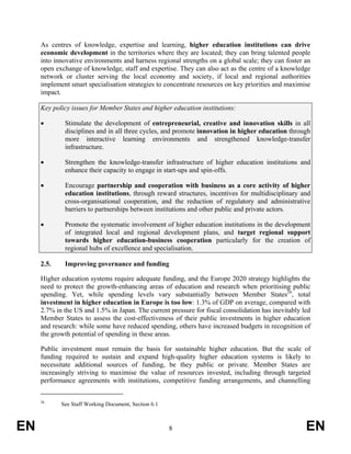 As centres of knowledge, expertise and learning, higher education institutions can drive
     economic development in the territories where they are located; they can bring talented people
     into innovative environments and harness regional strengths on a global scale; they can foster an
     open exchange of knowledge, staff and expertise. They can also act as the centre of a knowledge
     network or cluster serving the local economy and society, if local and regional authorities
     implement smart specialisation strategies to concentrate resources on key priorities and maximise
     impact.

     Key policy issues for Member States and higher education institutions:

     •       Stimulate the development of entrepreneurial, creative and innovation skills in all
             disciplines and in all three cycles, and promote innovation in higher education through
             more interactive learning environments and strengthened knowledge-transfer
             infrastructure.

     •       Strengthen the knowledge-transfer infrastructure of higher education institutions and
             enhance their capacity to engage in start-ups and spin-offs.

     •       Encourage partnership and cooperation with business as a core activity of higher
             education institutions, through reward structures, incentives for multidisciplinary and
             cross-organisational cooperation, and the reduction of regulatory and administrative
             barriers to partnerships between institutions and other public and private actors.

     •       Promote the systematic involvement of higher education institutions in the development
             of integrated local and regional development plans, and target regional support
             towards higher education-business cooperation particularly for the creation of
             regional hubs of excellence and specialisation.

     2.5.    Improving governance and funding

     Higher education systems require adequate funding, and the Europe 2020 strategy highlights the
     need to protect the growth-enhancing areas of education and research when prioritising public
     spending. Yet, while spending levels vary substantially between Member States26, total
     investment in higher education in Europe is too low: 1.3% of GDP on average, compared with
     2.7% in the US and 1.5% in Japan. The current pressure for fiscal consolidation has inevitably led
     Member States to assess the cost-effectiveness of their public investments in higher education
     and research: while some have reduced spending, others have increased budgets in recognition of
     the growth potential of spending in these areas.

     Public investment must remain the basis for sustainable higher education. But the scale of
     funding required to sustain and expand high-quality higher education systems is likely to
     necessitate additional sources of funding, be they public or private. Member States are
     increasingly striving to maximise the value of resources invested, including through targeted
     performance agreements with institutions, competitive funding arrangements, and channelling


     26
            See Staff Working Document, Section 6.1



EN                                                    8                                              EN
 