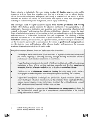 finance directly to individuals. They are looking to diversify funding sources, using public
     investment to lever funds from elsewhere and drawing to a larger extent on private funding;
     tuition fees are becoming more widespread, particularly at masters level and above. It will be
     important to monitor and assess the effectiveness and impact of these new developments,
     including on students from poorer backgrounds, and on equity and mobility.

     The challenges faced by higher education require more flexible governance and funding
     systems which balance greater autonomy for education institutions with accountability to all
     stakeholders. Autonomous institutions can specialise more easily, promoting educational and
     research performance27 and fostering diversification within higher education systems. But legal,
     financial and administrative restrictions continue to limit institutional freedom to define strategies
     and structures and to differentiate themselves from their competitors. The efficiency of higher
     education institutions and so the effectiveness of public investment can be enhanced by reducing
     restrictions: on raising private revenue, on capital investment, on the ownership of infrastructure,
     on the freedom to recruit staff, on accreditation. Investment in professional management can
     provide strategic vision and leadership while allowing teachers and researchers the necessary
     academic freedom to concentrate on their core tasks.

     Key policy issues for Member States and higher education institutions:

     •        Encourage a better identification of the real costs of higher education and research and
              the careful targeting of spending, including through funding mechanisms linked to
              performance which introduce an element of competition.

     •        Target funding mechanisms to the needs of different institutional profiles, to encourage
              institutions to focus efforts on their individual strengths, and develop incentives to
              support a diversity of strategic choices and to develop centres of excellence.

     •        Facilitate access to alternative sources of funding, including using public funds to
              leverage private and other public investment (through match-funding, for example).

     •        Support the development of strategic and professional higher education leaders, and
              ensure that higher education institutions have the autonomy to set strategic direction,
              manage income streams, reward performance to attract the best teaching and research
              staff, set admissions policies and introduce new curricula

     •        Encourage institutions to modernise their human resource management and obtain the
              HR Excellence in Research logo and to implement the recommendations of the Helsinki
              Group on Women in Science28.




     27
            See Staff Working Document, Section 6.2
     28
            See Staff Working Document, Section 6.3



EN                                                    9                                                  EN
 