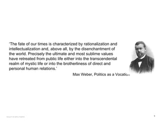 ‘The fate of our times is characterized by rationalization and
intellectualization and, above all, by the disenchantment of
the world. Precisely the ultimate and most sublime values
have retreated from public life either into the transcendental
realm of mystic life or into the brotherliness of direct and
personal human relations.’
Max Weber, Politics as a Vocation
1FACULTY OF ARTS | FOAR701
 
