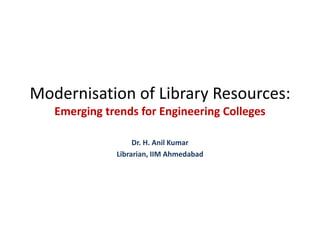Modernisation of Library Resources:
Emerging trends for Engineering Colleges
Dr. H. Anil Kumar
Librarian, IIM Ahmedabad
 