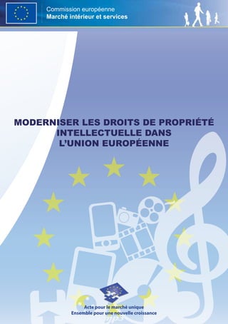 Commission européenne
     Marché intérieur et services




moderniser les droits de propriété
      intellectuelle dans
       l’union européenne




                  Acte pour le marché unique
             Ensemble pour une nouvelle croissance
 