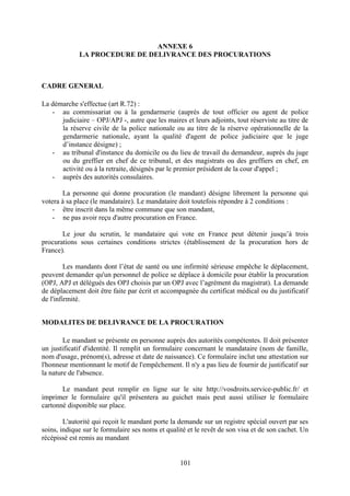 101
ANNEXE 6
LA PROCEDURE DE DELIVRANCE DES PROCURATIONS
CADRE GENERAL
La démarche s'effectue (art R.72) :
- au commissariat ou à la gendarmerie (auprès de tout officier ou agent de police
judiciaire – OPJ/APJ -, autre que les maires et leurs adjoints, tout réserviste au titre de
la réserve civile de la police nationale ou au titre de la réserve opérationnelle de la
gendarmerie nationale, ayant la qualité d'agent de police judiciaire que le juge
d’instance désigne) ;
- au tribunal d'instance du domicile ou du lieu de travail du demandeur, auprès du juge
ou du greffier en chef de ce tribunal, et des magistrats ou des greffiers en chef, en
activité ou à la retraite, désignés par le premier président de la cour d'appel ;
- auprès des autorités consulaires.
La personne qui donne procuration (le mandant) désigne librement la personne qui
votera à sa place (le mandataire). Le mandataire doit toutefois répondre à 2 conditions :
- être inscrit dans la même commune que son mandant,
- ne pas avoir reçu d'autre procuration en France.
Le jour du scrutin, le mandataire qui vote en France peut détenir jusqu’à trois
procurations sous certaines conditions strictes (établissement de la procuration hors de
France).
Les mandants dont l’état de santé ou une infirmité sérieuse empêche le déplacement,
peuvent demander qu'un personnel de police se déplace à domicile pour établir la procuration
(OPJ, APJ et délégués des OPJ choisis par un OPJ avec l’agrément du magistrat). La demande
de déplacement doit être faite par écrit et accompagnée du certificat médical ou du justificatif
de l'infirmité.
MODALITES DE DELIVRANCE DE LA PROCURATION
Le mandant se présente en personne auprès des autorités compétentes. Il doit présenter
un justificatif d'identité. Il remplit un formulaire concernant le mandataire (nom de famille,
nom d'usage, prénom(s), adresse et date de naissance). Ce formulaire inclut une attestation sur
l'honneur mentionnant le motif de l'empêchement. Il n'y a pas lieu de fournir de justificatif sur
la nature de l'absence.
Le mandant peut remplir en ligne sur le site http://vosdroits.service-public.fr/ et
imprimer le formulaire qu'il présentera au guichet mais peut aussi utiliser le formulaire
cartonné disponible sur place.
L'autorité qui reçoit le mandant porte la demande sur un registre spécial ouvert par ses
soins, indique sur le formulaire ses noms et qualité et le revêt de son visa et de son cachet. Un
récépissé est remis au mandant
 