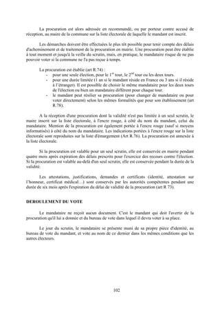 102
La procuration est alors adressée en recommandé, ou par porteur contre accusé de
réception, au maire de la commune sur la liste électorale de laquelle le mandant est inscrit.
Les démarches doivent être effectuées le plus tôt possible pour tenir compte des délais
d'acheminement et de traitement de la procuration en mairie. Une procuration peut être établie
à tout moment et jusqu'à la veille du scrutin, mais, en pratique, le mandataire risque de ne pas
pouvoir voter si la commune ne l'a pas reçue à temps.
La procuration est établie (art R.74) :
- pour une seule élection, pour le 1er
tour, le 2nd
tour ou les deux tours.
- pour une durée limitée (1 an si le mandant réside en France ou 3 ans si il réside
à l’étranger). Il est possible de choisir le même mandataire pour les deux tours
de l'élection ou bien un mandataire différent pour chaque tour.
- le mandant peut résilier sa procuration (pour changer de mandataire ou pour
voter directement) selon les mêmes formalités que pour son établissement (art
R.78).
A la réception d'une procuration dont la validité n'est pas limitée à un seul scrutin, le
maire inscrit sur la liste électorale, à l'encre rouge, à côté du nom du mandant, celui du
mandataire. Mention de la procuration est également portée à l'encre rouge (sauf si moyens
informatisés) à côté du nom du mandataire. Les indications portées à l'encre rouge sur la liste
électorale sont reproduites sur la liste d'émargement (Art R.76). La procuration est annexée à
la liste électorale.
Si la procuration est valable pour un seul scrutin, elle est conservée en mairie pendant
quatre mois après expiration des délais prescrits pour l'exercice des recours contre l'élection.
Si la procuration est valable au-delà d'un seul scrutin, elle est conservée pendant la durée de la
validité.
Les attestations, justifications, demandes et certificats (identité, attestation sur
l’honneur, certificat médical…) sont conservés par les autorités compétentes pendant une
durée de six mois après l'expiration du délai de validité de la procuration (art R 73).
DEROULEMENT DU VOTE
Le mandataire ne reçoit aucun document. C'est le mandant qui doit l'avertir de la
procuration qu'il lui a donnée et du bureau de vote dans lequel il devra voter à sa place.
Le jour du scrutin, le mandataire se présente muni de sa propre pièce d'identité, au
bureau de vote du mandant, et vote au nom de ce dernier dans les mêmes conditions que les
autres électeurs.
 