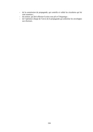 104
- de la commission de propagande, qui contrôle et valide les circulaires qui lui
sont soumises ;
- du routeur, qui doit effectuer la mise sous pli et l’étiquetage ;
- de l’opérateur chargé de l’envoi de la propagande qui achemine les enveloppes
aux électeurs.
 