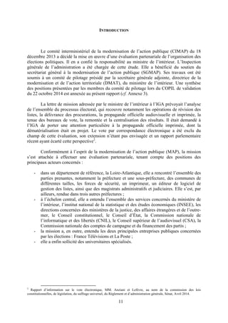 11
INTRODUCTION
Le comité interministériel de la modernisation de l’action publique (CIMAP) du 18
décembre 2013 a décidé la mise en œuvre d’une évaluation partenariale de l’organisation des
élections politiques. Il en a confié la responsabilité au ministre de l’intérieur. L’Inspection
générale de l’administration a été chargée de cette étude. Elle a bénéficié du soutien du
secrétariat général à la modernisation de l’action publique (SGMAP). Ses travaux ont été
soumis à un comité de pilotage présidé par la secrétaire générale adjointe, directrice de la
modernisation et de l’action territoriale (DMAT), du ministère de l’intérieur. Une synthèse
des positions présentées par les membres du comité de pilotage lors du COPIL de validation
du 22 octobre 2014 est annexée au présent rapport (cf. Annexe 3).
La lettre de mission adressée par le ministre de l’intérieur à l’IGA prévoyait l’analyse
de l’ensemble du processus électoral, qui recouvre notamment les opérations de révision des
listes, la délivrance des procurations, la propagande officielle audiovisuelle et imprimée, la
tenue des bureaux de vote, la remontée et la centralisation des résultats. Il était demandé à
l’IGA de porter une attention particulière à la propagande officielle imprimée, dont la
dématérialisation était en projet. Le vote par correspondance électronique a été exclu du
champ de cette évaluation, son extension n’étant pas envisagée et un rapport parlementaire
récent ayant écarté cette perspective2
.
Conformément à l’esprit de la modernisation de l’action publique (MAP), la mission
s’est attachée à effectuer une évaluation partenariale, tenant compte des positions des
principaux acteurs concernés :
- dans un département de référence, la Loire-Atlantique, elle a rencontré l’ensemble des
parties prenantes, notamment la préfecture et une sous-préfecture, des communes de
différentes tailles, les forces de sécurité, un imprimeur, un éditeur de logiciel de
gestion des listes, ainsi que des magistrats administratifs et judiciaires. Elle s’est, par
ailleurs, rendue dans trois autres préfectures ;
- à l’échelon central, elle a entendu l’ensemble des services concernés du ministère de
l’intérieur, l’institut national de la statistique et des études économiques (INSEE), les
directions concernées des ministères de la justice, des affaires étrangères et de l’outre-
mer, le Conseil constitutionnel, le Conseil d’État, la Commission nationale de
l’informatique et des libertés (CNIL), le Conseil supérieur de l’audiovisuel (CSA), la
Commission nationale des comptes de campagne et du financement des partis ;
- la mission a, en outre, entendu les deux principales entreprises publiques concernées
par les élections : France Télévisions et La Poste ;
- elle a enfin sollicité des universitaires spécialisés.
2
Rapport d’information sur le vote électronique, MM. Anziani et Lefèvre, au nom de la commission des lois
constitutionnelles, de législation, du suffrage universel, du Règlement et d’administration générale, Sénat, Avril 2014.
 