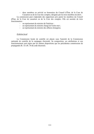111
- deux membres en activité ou honoraires du Conseil d’État, de la Cour de
Cassation ou de la Cour des comptes, désignés par les trois membres de droit ;
La commission peut s'adjoindre des rapporteurs pris parmi les membres du Conseil
d'État, de la Cour de cassation ou de la Cour des comptes. Elle est assistée de trois
fonctionnaires :
- un représentant du ministre de l'intérieur ;
- un représentant du ministre chargé de l'outre-mer ;
- un représentant du ministre des affaires étrangères.
Echelon local
La Commission locale de contrôle est placée sous l'autorité de la Commission
nationale de contrôle de la campagne électorale. Sa composition, ses attributions et son
fonctionnement sont régies par les mêmes dispositions que les précédentes commissions de
propagande (R. 32 à R. 34 du code électoral).
 