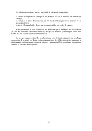 12
La mission a soumis ses travaux au comité de pilotage à trois reprises :
- à l’issue de la phase de cadrage de ses travaux, où elle a présenté son cahier des
charges ;
- à l’issue de la phase de diagnostic, où elle a présenté ses principaux constats et ses
pistes de réforme ;
- avant la clôture définitive de ses travaux, pour valider son projet de rapport.
Conformément à la lettre de mission, les principaux partis politiques ont été sollicités
(cf. liste des personnes rencontrées annexée). Malgré des relances systématiques, seuls trois
d’entre eux ont accordé un entretien à la mission.
Le présent rapport restitue les conclusions de cette évaluation appuyée sur une large
concertation. Il ne s’agit pas d’une synthèse des positions des différentes parties prenantes, la
mission ayant opté pour des scénarios de réformes clairement définis, constituant un ensemble
cohérent et fondé sur son diagnostic.
 