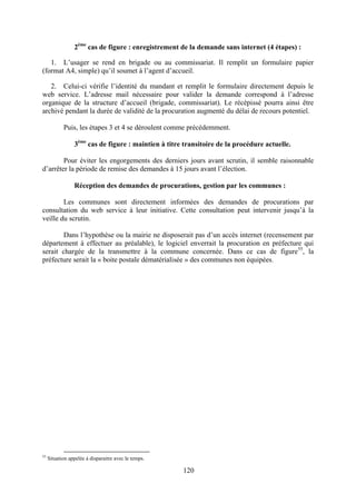 120
2ème
cas de figure : enregistrement de la demande sans internet (4 étapes) :
1. L’usager se rend en brigade ou au commissariat. Il remplit un formulaire papier
(format A4, simple) qu’il soumet à l’agent d’accueil.
2. Celui-ci vérifie l’identité du mandant et remplit le formulaire directement depuis le
web service. L’adresse mail nécessaire pour valider la demande correspond à l’adresse
organique de la structure d’accueil (brigade, commissariat). Le récépissé pourra ainsi être
archivé pendant la durée de validité de la procuration augmenté du délai de recours potentiel.
Puis, les étapes 3 et 4 se déroulent comme précédemment.
3ème
cas de figure : maintien à titre transitoire de la procédure actuelle.
Pour éviter les engorgements des derniers jours avant scrutin, il semble raisonnable
d’arrêter la période de remise des demandes à 15 jours avant l’élection.
Réception des demandes de procurations, gestion par les communes :
Les communes sont directement informées des demandes de procurations par
consultation du web service à leur initiative. Cette consultation peut intervenir jusqu’à la
veille du scrutin.
Dans l’hypothèse ou la mairie ne disposerait pas d’un accès internet (recensement par
département à effectuer au préalable), le logiciel enverrait la procuration en préfecture qui
serait chargée de la transmettre à la commune concernée. Dans ce cas de figure55
, la
préfecture serait la « boite postale dématérialisée » des communes non équipées.
55
Situation appelée à disparaitre avec le temps.
 