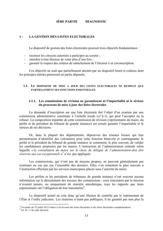 13
IÈRE PARTIE DIAGNOSTIC
1 - LA GESTION DES LISTES ELECTORALES
Le dispositif de gestion des listes électorales poursuit trois objectifs fondamentaux :
- recenser les citoyens autorisés à participer au scrutin ;
- interdire à tout électeur de voter plus d’une fois ;
- garantir le respect des critères de rattachement de l’électeur à sa circonscription.
Ces objectifs ne sont que partiellement atteints par un dispositif lourd et coûteux dont
les principes mêmes paraissent en partie dépassés.
1.1. LE DISPOSITIF DE MISE A JOUR DES LISTES ELECTORALES NE REMPLIT QUE
PARTIELLEMENT SES FONCTIONS ESSENTIELLES
1.1.1. Les commissions de révision ne garantissent ni l’impartialité ni le sérieux
du processus de mise à jour des listes électorales
La demande d’inscription sur une liste électorale fait l’objet d’un examen par une
commission administrative constituée à l’échelle locale (cf 6.1), qui peut l’accepter ou la
refuser. La composition tripartite de cette commission de révision (représentants du maire, du
préfet et du président du tribunal de grande instance) est censée garantir l’impartialité et le
sérieux de ses décisions.
Or, dans la plupart des départements, dépourvus des réseaux locaux qui leur
permettraient d’identifier des volontaires pour cette fonction bénévole et contraignante, le
préfet et le président du tribunal de grande instance se contentent, le plus souvent, de valider
les candidatures proposées par les maires. L’instruction de l’administration centrale selon
laquelle « la consultation du maire sur le choix du délégué de l’administration doit être
réservée aux cas exceptionnels »3
n’est pas appliquée.
Les commissions, qui n’ont pas de moyens propres, ne peuvent généralement pas
examiner au cas par cas l’ensemble des dossiers. Elles s’en remettent le plus souvent à
l’instruction effectuée par les services municipaux placés sous l’autorité du maire.
Les préfets et les présidents de tribunaux de grande instance n’ont souvent aucune
information sur le déroulement des travaux des commissions : ceux rencontrés par la mission
n’avaient jamais, ou uniquement de manière anecdotique, reçu les rapports que leurs
représentants ont l’obligation de leur transmettre4
.
Le dispositif actuel ne crée donc qu’une illusion de contrôle par le représentant de
l’État et l’ordre judiciaire. Les réunions n’étant pas publiques, il ne garantit pas non plus la
3
Circulaire du 25 juillet 2013 relative à la révision des listes électorales et des listes électorales complémentaires.
4
Art. R. 11 du code électoral.
 