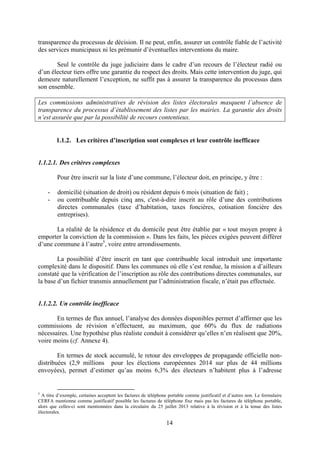 14
transparence du processus de décision. Il ne peut, enfin, assurer un contrôle fiable de l’activité
des services municipaux ni les prémunir d’éventuelles interventions du maire.
Seul le contrôle du juge judiciaire dans le cadre d’un recours de l’électeur radié ou
d’un électeur tiers offre une garantie du respect des droits. Mais cette intervention du juge, qui
demeure naturellement l’exception, ne suffit pas à assurer la transparence du processus dans
son ensemble.
Les commissions administratives de révision des listes électorales masquent l’absence de
transparence du processus d’établissement des listes par les mairies. La garantie des droits
n’est assurée que par la possibilité de recours contentieux.
1.1.2. Les critères d’inscription sont complexes et leur contrôle inefficace
1.1.2.1. Des critères complexes
Pour être inscrit sur la liste d’une commune, l’électeur doit, en principe, y être :
- domicilié (situation de droit) ou résident depuis 6 mois (situation de fait) ;
- ou contribuable depuis cinq ans, c'est-à-dire inscrit au rôle d’une des contributions
directes communales (taxe d’habitation, taxes foncières, cotisation foncière des
entreprises).
La réalité de la résidence et du domicile peut être établie par « tout moyen propre à
emporter la conviction de la commission ». Dans les faits, les pièces exigées peuvent différer
d’une commune à l’autre5
, voire entre arrondissements.
La possibilité d’être inscrit en tant que contribuable local introduit une importante
complexité dans le dispositif. Dans les communes où elle s’est rendue, la mission a d’ailleurs
constaté que la vérification de l’inscription au rôle des contributions directes communales, sur
la base d’un fichier transmis annuellement par l’administration fiscale, n’était pas effectuée.
1.1.2.2. Un contrôle inefficace
En termes de flux annuel, l’analyse des données disponibles permet d’affirmer que les
commissions de révision n’effectuent, au maximum, que 60% du flux de radiations
nécessaires. Une hypothèse plus réaliste conduit à considérer qu’elles n’en réalisent que 20%,
voire moins (cf. Annexe 4).
En termes de stock accumulé, le retour des enveloppes de propagande officielle non-
distribuées (2,9 millions pour les élections européennes 2014 sur plus de 44 millions
envoyées), permet d’estimer qu’au moins 6,3% des électeurs n’habitent plus à l’adresse
5
A titre d’exemple, certaines acceptent les factures de téléphone portable comme justificatif et d’autres non. Le formulaire
CERFA mentionne comme justificatif possible les factures de téléphone fixe mais pas les factures de téléphone portable,
alors que celles-ci sont mentionnées dans la circulaire du 25 juillet 2013 relative à la révision et à la tenue des listes
électorales.
 