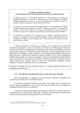 16
Cas fictifs de doubles inscriptions
et de discordances entre le fichier général des électeurs et les listes électorales
1. M. Dupont, inscrit à T. (27 habitants), déménage à P. (262 habitants) où il dépose une
demande d’inscription. Le maire de P. oublie d’envoyer l’avis d’inscription à l’INSEE.
M.Dupont demeure donc inscrit à T.. Il peut voter dans les deux communes. La liste de P.
compte un électeur de plus que le fichier électoral de l’INSEE.
2. Le maire de P., où vient de s’inscrire M. Dupont, adresse un avis d’inscription à l’INSEE.
L’INSEE constate que M. Dupont est inscrit à T. et adresse au maire de T. une demande de
radiation. Celui-ci omet d’effectuer la radiation. M. Dupont peut voter dans les deux
communes. La liste de T. compte un électeur de plus que le fichier électoral de l’INSEE.
3. La commission de révision de P., constatant que M. Dupont a déménagé, décide de
procéder à sa radiation de la liste électorale communale. Le maire oublie d’envoyer l’avis
de radiation à l’INSEE. La liste électorale de P. compte désormais un électeur de moins
que le fichier de l’INSEE.
L’arrêté du ministre de l’économie, des finances et de l’industrie du 2 juillet 1998
prévoyait un dispositif de « mise en concordance » des listes et du fichier général, incluant la
création d’une liste des discordances par commune qui devait être communiquée aux maires
et aux préfets concernés. Ce dispositif n’a guère fonctionné : à titre d’exemple, dans le cas de
Montreuil et de Villepinte, les deux communes ont été informées du problème dès 2010 par le
préfet (saisi par le ministère de l’intérieur) et mises en relation avec le service compétent de
l’INSEE pour procéder à une mise en concordance7
. Des écarts importants persistent toutefois
quatre ans plus tard (voir ci-dessus). Par ailleurs, l’INSEE a fait savoir à la mission que son
comité exécutif avait souhaité, pour des raisons de rationalisation budgétaire, réduire
fortement le nombre d’opérations de mise en concordance.
L’absence de fiabilité des listes électorales offre à un nombre significatif d’électeurs la
possibilité de voter deux fois.
1.1.4. Des électeurs sont privés de l’accès au vote sans en être informés
Bien qu’insuffisantes, les radiations à la suite de pertes d’attaches communales sont
nombreuses (211 000 en 2012 et 485 000 en 2013).
Le constat de la perte des attaches communales d’un électeur par la commission de
révision repose essentiellement sur le retour des cartes électorales et des enveloppes de
propagande officielle qui lui sont adressées.
C’est donc en sachant parfaitement que l’électeur ne réside plus à l’adresse dont elle a
connaissance que la commune lui notifie, par un coûteux pli recommandé, la décision de
radiation de la commission, précédée parfois d’un avertissement.
7
Lettre du 6/08/2014 du préfet de la Seine-Saint-Denis adressé à la mission.
 