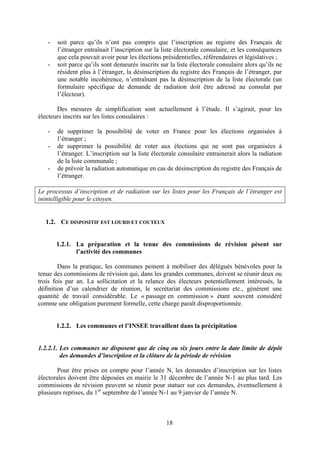 18
- soit parce qu’ils n’ont pas compris que l’inscription au registre des Français de
l’étranger entraînait l’inscription sur la liste électorale consulaire, et les conséquences
que cela pouvait avoir pour les élections présidentielles, référendaires et législatives ;
- soit parce qu’ils sont demeurés inscrits sur la liste électorale consulaire alors qu’ils ne
résident plus à l’étranger, la désinscription du registre des Français de l’étranger, par
une notable incohérence, n’entraînant pas la désinscription de la liste électorale (un
formulaire spécifique de demande de radiation doit être adressé au consulat par
l’électeur).
Des mesures de simplification sont actuellement à l’étude. Il s’agirait, pour les
électeurs inscrits sur les listes consulaires :
- de supprimer la possibilité de voter en France pour les élections organisées à
l’étranger ;
- de supprimer la possibilité de voter aux élections qui ne sont pas organisées à
l’étranger. L’inscription sur la liste électorale consulaire entrainerait alors la radiation
de la liste communale ;
- de prévoir la radiation automatique en cas de désinscription du registre des Français de
l’étranger.
Le processus d’inscription et de radiation sur les listes pour les Français de l’étranger est
inintelligible pour le citoyen.
1.2. CE DISPOSITIF EST LOURD ET COUTEUX
1.2.1. La préparation et la tenue des commissions de révision pèsent sur
l’activité des communes
Dans la pratique, les communes peinent à mobiliser des délégués bénévoles pour la
tenue des commissions de révision qui, dans les grandes communes, doivent se réunir deux ou
trois fois par an. La sollicitation et la relance des électeurs potentiellement intéressés, la
définition d’un calendrier de réunion, le secrétariat des commissions etc., génèrent une
quantité de travail considérable. Le « passage en commission » étant souvent considéré
comme une obligation purement formelle, cette charge paraît disproportionnée.
1.2.2. Les communes et l’INSEE travaillent dans la précipitation
1.2.2.1. Les communes ne disposent que de cinq ou six jours entre la date limite de dépôt
des demandes d’inscription et la clôture de la période de révision
Pour être prises en compte pour l’année N, les demandes d’inscription sur les listes
électorales doivent être déposées en mairie le 31 décembre de l’année N-1 au plus tard. Les
commissions de révision peuvent se réunir pour statuer sur ces demandes, éventuellement à
plusieurs reprises, du 1er
septembre de l’année N-1 au 9 janvier de l’année N.
 