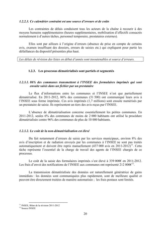 20
1.2.2.3. Ce calendrier contraint est une source d’erreurs et de coûts
Les contraintes de délais conduisent tous les acteurs de la chaîne à recourir à des
moyens humains supplémentaires (heures supplémentaires, mobilisation d’effectifs consacrés
normalement à d’autres tâches, personnel temporaire, prestataires externes).
Elles sont par ailleurs à l’origine d’erreurs (absence de prise en compte de certains
avis, examen insuffisant des dossiers, erreurs de saisies etc.) qui expliquent pour partie les
défaillances du dispositif présentées plus haut.
Les délais de révision des listes en début d’année sont insoutenables et source d’erreurs.
1.2.3. Les processus dématérialisés sont partiels et segmentés
1.2.3.1. 86% des communes transmettent à l’INSEE des formulaires imprimés qui sont
ensuite saisis dans un fichier par un prestataire
Le flux d’informations entre les communes et l’INSEE n’est que partiellement
dématérialisé. En 2011-2012, 86% des communes (31 500) ont communiqué leurs avis à
l’INSEE sous forme imprimée. Ces avis imprimés (1,7 millions) sont ensuite numérisés par
un prestataire de saisie. Ils représentent un tiers des avis reçus par l’INSEE.
L’absence de dématérialisation concerne essentiellement les petites communes. En
2011-2012, seules 6% des communes de moins de 2 000 habitants ont utilisé la procédure
dématérialisée contre 96% des communes de plus de 10 000 habitants.
1.2.3.2. Le coût de la non-dématérialisation est élevé
Du fait notamment d’erreurs de saisie par les services municipaux, environ 8% des
avis d’inscription et de radiation envoyés par les communes à l’INSEE ne sont pas traités
automatiquement et doivent être repris manuellement (437 000 avis en 2011-2012)11
. Cette
tâche représente l’essentiel de la charge de travail des agents de l’INSEE chargés de ce
processus.
Le coût de la saisie des formulaires imprimés s’est élevé à 339 000€ en 2011-2012.
Les frais d’envoi des notifications de l’INSEE aux communes ont représenté 212 000€12
.
La transmission dématérialisée des données est naturellement génératrice de gains
immédiats : les données sont communiquées plus rapidement, sont de meilleure qualité et
peuvent être directement traitées de manière automatisée ; les frais postaux sont limités.
11
INSEE, Bilan de la révision 2011-2012
12
Source INSEE
 