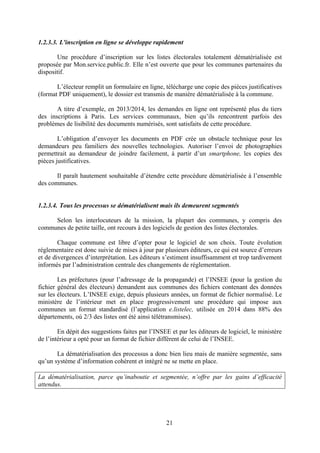 21
1.2.3.3. L'inscription en ligne se développe rapidement
Une procédure d’inscription sur les listes électorales totalement dématérialisée est
proposée par Mon.service.public.fr. Elle n’est ouverte que pour les communes partenaires du
dispositif.
L’électeur remplit un formulaire en ligne, télécharge une copie des pièces justificatives
(format PDF uniquement), le dossier est transmis de manière dématérialisée à la commune.
A titre d’exemple, en 2013/2014, les demandes en ligne ont représenté plus du tiers
des inscriptions à Paris. Les services communaux, bien qu’ils rencontrent parfois des
problèmes de lisibilité des documents numérisés, sont satisfaits de cette procédure.
L’obligation d’envoyer les documents en PDF crée un obstacle technique pour les
demandeurs peu familiers des nouvelles technologies. Autoriser l’envoi de photographies
permettrait au demandeur de joindre facilement, à partir d’un smartphone, les copies des
pièces justificatives.
Il paraît hautement souhaitable d’étendre cette procédure dématérialisée à l’ensemble
des communes.
1.2.3.4. Tous les processus se dématérialisent mais ils demeurent segmentés
Selon les interlocuteurs de la mission, la plupart des communes, y compris des
communes de petite taille, ont recours à des logiciels de gestion des listes électorales.
Chaque commune est libre d’opter pour le logiciel de son choix. Toute évolution
réglementaire est donc suivie de mises à jour par plusieurs éditeurs, ce qui est source d’erreurs
et de divergences d’interprétation. Les éditeurs s’estiment insuffisamment et trop tardivement
informés par l’administration centrale des changements de réglementation.
Les préfectures (pour l’adressage de la propagande) et l’INSEE (pour la gestion du
fichier général des électeurs) demandent aux communes des fichiers contenant des données
sur les électeurs. L’INSEE exige, depuis plusieurs années, un format de fichier normalisé. Le
ministère de l’intérieur met en place progressivement une procédure qui impose aux
communes un format standardisé (l’application e.listelec, utilisée en 2014 dans 88% des
départements, où 2/3 des listes ont été ainsi télétransmises).
En dépit des suggestions faites par l’INSEE et par les éditeurs de logiciel, le ministère
de l’intérieur a opté pour un format de fichier différent de celui de l’INSEE.
La dématérialisation des processus a donc bien lieu mais de manière segmentée, sans
qu’un système d’information cohérent et intégré ne se mette en place.
La dématérialisation, parce qu’inaboutie et segmentée, n’offre par les gains d’efficacité
attendus.
 