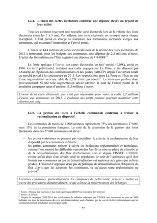 22
1.2.4. L’envoi des cartes électorales constitue une dépense élevée au regard de
leur utilité
Tous les électeurs reçoivent une nouvelle carte électorale lors de la refonte des listes
électorales (tous les 3 à 5 ans). Par ailleurs, une carte électorale est envoyée après chaque
inscription. L’État prend en charge la fourniture des formulaires cartonnés vierges aux
communes, qui assument l’impression et l’envoi postal.
L’envoi de 44,4 millions de cartes électorales lors de la refonte des listes électorales de
2012 a représenté, pour les budgets des communes, une dépense de 2,2 millions d’euros.
L’achat des formulaires par l’État a généré une dépense de 416 000€13
.
La Poste applique à l’envoi des cartes électorales un tarif spécial (0,05€), arrêté en
1996. Ce tarif préférentiel, inférieur aux coûts engagés par La Poste, a été dénoncé par
l'Autorité de régulation des communications et des postes (ARCEP) depuis l’ouverture totale
du marché postal à la concurrence en 2011. Les négociations entre La Poste et l’État en vue
d’une augmentation vers une cible de 0,25€ n’ont pas abouti14
. Le statu quo perdure donc
provisoirement. Si une telle augmentation devait advenir, le coût de l’envoi postal de la
prochaine campagne serait d’environ 11,2 millions d’euros.
L’envoi de la carte électorale, qui n’est pas nécessaire pour voter, a coûté 2,2 millions
d’euros aux communes en 2012. L’évolution des tarifs postaux pourrait multiplier cette
dépense par cinq.
1.2.5. La gestion des listes à l’échelle communale contribue à freiner la
rationalisation du dispositif
Les communes de moins de 1 000 habitants représentent 75% des communes (27 000)
mais 15% de la population française. Le coût de la dispersion de la gestion des listes
électorales dans ces 27 000 communes est élevé :
- les petites communes ne peuvent pas rentabiliser le coût de la modernisation de leur
dispositif par des économies d’échelle ;
- les petites communes peinent à suivre les évolutions réglementaires et techniques,
comme l’ont montré les difficultés rencontrées lors de la mise en place de e.listelec et
de la dématérialisation des flux d’information vers et depuis l’INSEE. L’INSEE
estime qu’en deçà d’un certain seuil de population, le coût de l’assistance qu’il doit
fournir aux communes en cas de dématérialisation est supérieur aux gains que celle-ci
produit. L’institut n’applique donc pas de politique de dématérialisation obligatoire du
flux d’avis que lui adressent les communes, ce qu’aucun texte réglementaire ne
prévoit15
.
Certaines communes, particulièrement les communes de petite taille, peinent à mettre en
œuvre des procédures dématérialisées, ce qui a limité la modernisation des échanges.
13
Source : Bureau des élections et des études politiques (BEEP) du ministère de l’intérieur
14
Source : La Poste
15
Depuis la campagne 2013-2014, les notifications de radiation adressées par l’INSEE aux communes de plus de 5000
habitants (ou dont la transmission des avis est dématérialisée) sont effectuées par la voie de fichiers informatiques que les
communes peuvent télécharger sur un espace dédié
 